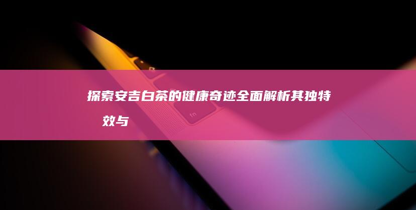 探索安吉白茶的健康奇迹：全面解析其独特功效与益处